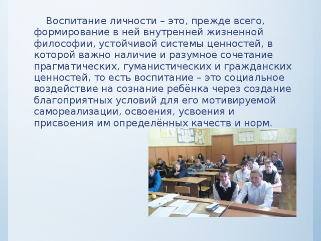  Воспитание личности – это, прежде всего, формирование в ней внутренней жизненной философии, устойчивой системы ценностей, в которой важно наличие и разумное сочетание прагматических, гуманистических и гражданских ценностей, то есть воспитание – это социальное воздействие на сознание ребёнка через создание благоприятных условий для его мотивируемой самореализации, освоения, усвоения и присвоения им определённых качеств и норм. 