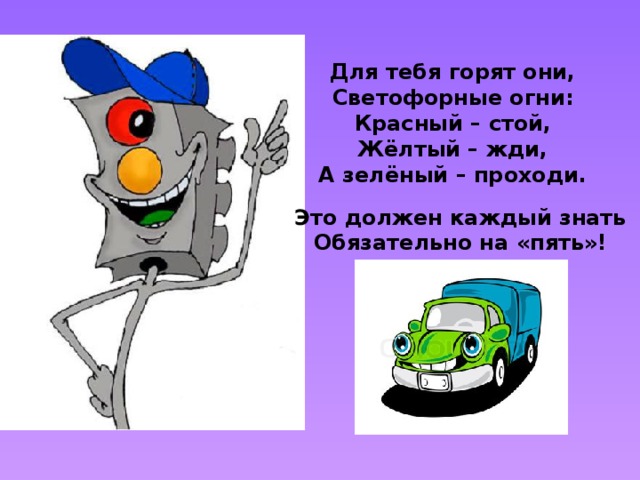 Для тебя горят они, Светофорные огни: Красный – стой, Жёлтый – жди, А зелёный – проходи. Это должен каждый знать Обязательно на «пять»! 