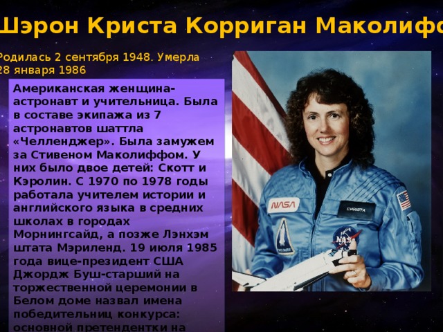 Шэрон Криста Корриган Маколифф Родилась 2 сентября 1948. Умерла  28 января 1986 Американская женщина-астронавт и учительница. Была в составе экипажа из 7 астронавтов шаттла «Челленджер». Была замужем за Стивеном Маколиффом. У них было двое детей: Скотт и Кэролин. С 1970 по 1978 годы работала учителем истории и английского языка в средних школах в городах Морнингсайд, а позже Лэнхэм штата Мэриленд. 19 июля 1985 года вице-президент США Джордж Буш-старший на торжественной церемонии в Белом доме назвал имена победительниц конкурса: основной претендентки на полёт и её дублёрши. Ими оказались учительницы средней школы 37-летняя Шарон Криста Маколифф и 34-летняя Барбара Морган..  