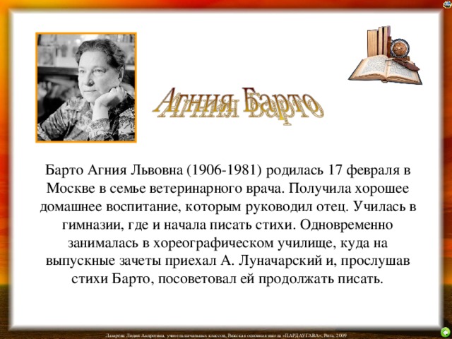 Барто Агния Львовна (1906-1981) родилась 17 февраля в Москве в семье ветеринарного врача. Получила хорошее домашнее воспитание, которым руководил отец. Училась в гимназии, где и начала писать стихи. Одновременно занималась в хореографическом училище, куда на выпускные зачеты приехал А. Луначарский и, прослушав стихи Барто, посоветовал ей продолжать писать. 