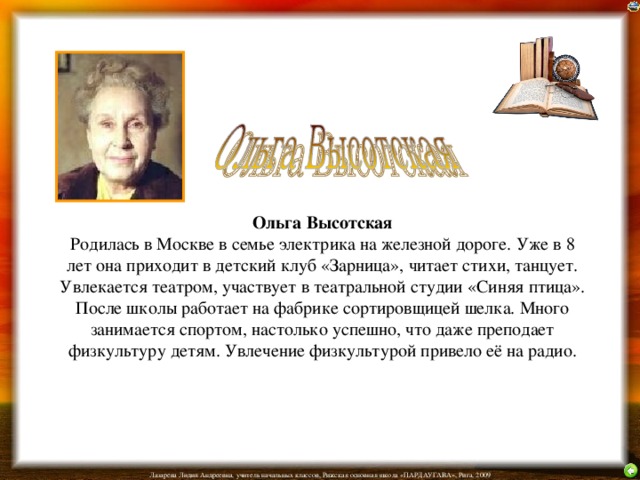 Ольга Высотская  Родилась в Москве в семье электрика на железной дороге. Уже в 8 лет она приходит в детский клуб «Зарница», читает стихи, танцует. Увлекается театром, участвует в театральной студии «Синяя птица». После школы работает на фабрике сортировщицей шелка. Много занимается спортом, настолько успешно, что даже преподает физкультуру детям. Увлечение физкультурой привело её на радио. 