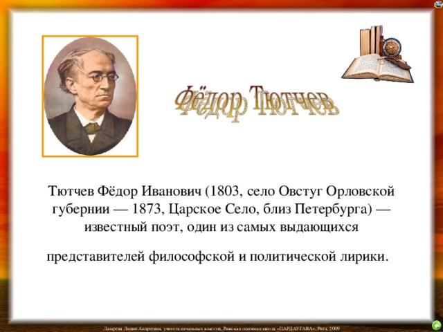 Тютчев Фёдор Иванович (1803, село Овстуг Орловской губернии — 1873, Царское Село, близ Петербурга) — известный поэт, один из самых выдающихся представителей философской и политической лирики.  