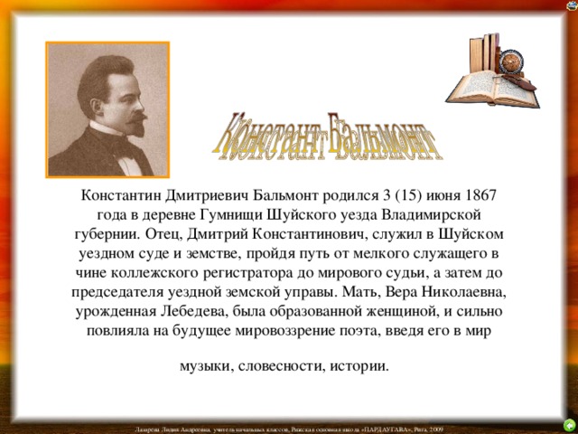 Константин Дмитриевич Бальмонт родился 3 (15) июня 1867 года в деревне Гумнищи Шуйского уезда Владимирской губернии. Отец, Дмитрий Константинович, служил в Шуйском уездном суде и земстве, пройдя путь от мелкого служащего в чине коллежского регистратора до мирового судьи, а затем до председателя уездной земской управы. Мать, Вера Николаевна, урожденная Лебедева, была образованной женщиной, и сильно повлияла на будущее мировоззрение поэта, введя его в мир музыки, словесности, истории.  