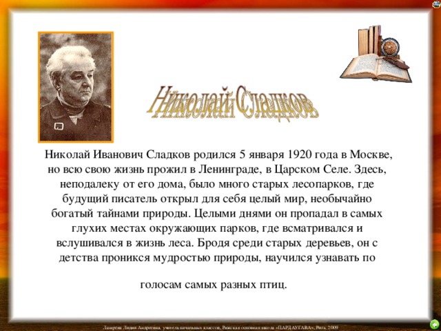  Николай Иванович Сладков родился 5 января 1920 года в Москве, но всю свою жизнь прожил в Ленинграде, в Царском Селе. Здесь, неподалеку от его дома, было много старых лесопарков, где будущий писатель открыл для себя целый мир, необычайно богатый тайнами природы. Целыми днями он пропадал в самых глухих местах окружающих парков, где всматривался и вслушивался в жизнь леса. Бродя среди старых деревьев, он с детства проникся мудростью природы, научился узнавать по голосам самых разных птиц.  
