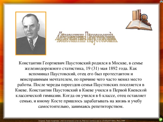      Константин Георгиевич Паустовский родился в Москве, в семье железнодорожного статистика, 19 (31) мая 1892 года. Как вспоминал Паустовский, отец его был протестантом и неисправимым мечтателем, по причине чего часто менял место работы. После череды переездов семья Паустовских поселяется в Киеве. Константин Паустовский в Киеве учился в Первой Киевской классической гимназии. Когда он учился в 6 классе, отец оставляет семью, и юному Косте пришлось зарабатывать на жизнь и учебу самостоятельно, занимаясь репетиторством.    