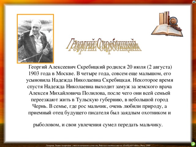  Георгий Алексеевич Скребицкий родился 20 июля (2 августа) 1903 года в Москве. В четыре года, совсем еще малышом, его усыновила Надежда Николаевна Скребицкая. Некоторое время спустя Надежда Николаевна выходит замуж за земского врача Алексея Михайловича Полилова, после чего они всей семьей переезжают жить в Тульскую губернию, в небольшой город Чернь. В семье, где рос мальчик, очень любили природу, а приемный отец будущего писателя был заядлым охотником и рыболовом, и свои увлечения сумел передать мальчику.  