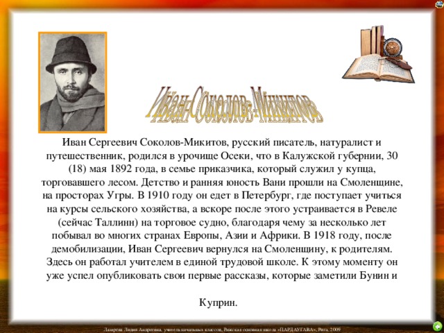 Иван Сергеевич Соколов-Микитов, русский писатель, натуралист и путешественник, родился в урочище Осеки, что в Калужской губернии, 30 (18) мая 1892 года, в семье приказчика, который служил у купца, торговавшего лесом. Детство и ранняя юность Вани прошли на Смоленщине, на просторах Угры. В 1910 году он едет в Петербург, где поступает учиться на курсы сельского хозяйства, а вскоре после этого устраивается в Ревеле (сейчас Таллинн) на торговое судно, благодаря чему за несколько лет побывал во многих странах Европы, Азии и Африки. В 1918 году, после демобилизации, Иван Сергеевич вернулся на Смоленщину, к родителям. Здесь он работал учителем в единой трудовой школе. К этому моменту он уже успел опубликовать свои первые рассказы, которые заметили Бунин и Куприн.  