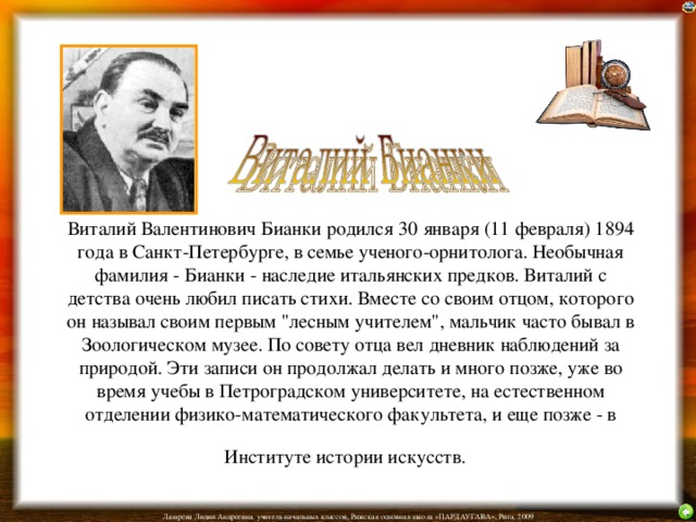 Виталий Валентинович Бианки родился 30 января (11 февраля) 1894 года в Санкт-Петербурге, в семье ученого-орнитолога. Необычная фамилия - Бианки - наследие итальянских предков. Виталий с детства очень любил писать стихи. Вместе со своим отцом, которого он называл своим первым 