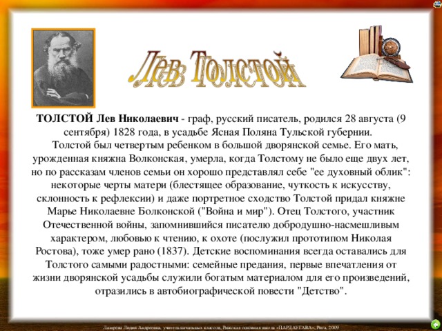 ТОЛСТОЙ Лев Николаевич - граф, русский писатель, родился 28 августа (9 сентября) 1828 года, в усадьбе Ясная Поляна Тульской губернии.      Толстой был четвертым ребенком в большой дворянской семье. Его мать, урожденная княжна Волконская, умерла, когда Толстому не было еще двух лет, но по рассказам членов семьи он хорошо представлял себе 