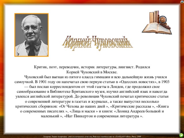 Критик, поэт, переводчик, историк литературы, лингвист. Родился  Корней Чуковский в Москве.         Чуковский был выгнан из пятого класса гимназии и всю дальнейшую жизнь учился самоучкой. В 1901 году он напечатал свою первую статью в «Одесских новостях», в 1903 — был послан корреспондентом от этой газеты в Лондон, где продолжил свое самообразование в Библиотеке Британского музея, изучил английский язык и навсегда увлекся английской литературой. До революции Чуковский печатал критические статьи о современной литературе в газетах и журналах, а также выпустил несколько критических сборников: «От Чехова до наших дней », «Критические рассказы », «Книга о современных писателях », «Лица и маски » и книги: «Леонид Андреев большой и маленький », «Нат Пинкертон и современная литература ».   