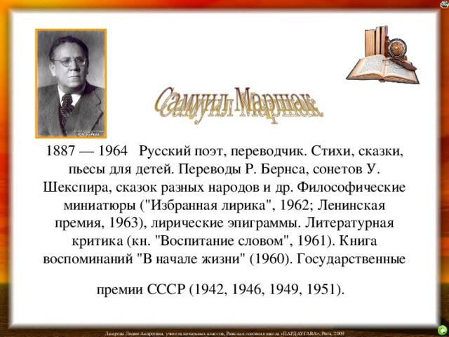 1887 — 1964 Русский поэт, переводчик. Стихи, сказки, пьесы для детей. Переводы Р. Бернса, сонетов У. Шекспира, сказок разных народов и др. Философические миниатюры (