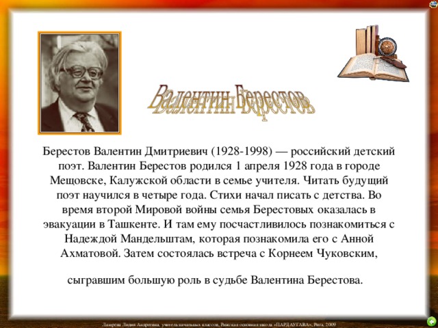 Берестов Валентин Дмитриевич (1928-1998) — российский детский поэт. Валентин Берестов родился 1 апреля 1928 года в городе Мещовске, Калужской области в семье учителя. Читать будущий поэт научился в четыре года. Стихи начал писать с детства. Во время второй Мировой войны семья Берестовых оказалась в эвакуации в Ташкенте. И там ему посчастливилось познакомиться с Надеждой Мандельштам, которая познакомила его с Анной Ахматовой. Затем состоялась встреча с Корнеем Чуковским, сыгравшим большую роль в судьбе Валентина Берестова.  