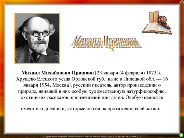 Михаил Михайлович Пришвин [23 января (4 февраля) 1873, с. Хрущево Елецкого уезда Орловской губ., ныне в Липецкой обл. — 16 января 1954, Москва], русский писатель, автор произведений о природе, явивший в них особую художественную натурфилософию, охотничьих рассказов, произведений для детей. Особую ценность имеют его дневники, которые он вел на протяжении всей жизни.  