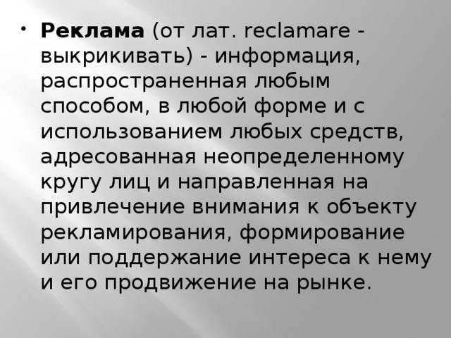 Реклама  (от лат. reclamare - выкрикивать) - информация, распространенная любым способом, в любой форме и с использованием любых средств, адресованная неопределенному кругу лиц и направленная на привлечение внимания к объекту рекламирования, формирование или поддержание интереса к нему и его продвижение на рынке. 