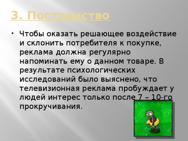 3. Постоянство Чтобы оказать решающее воздействие и склонить потребителя к покупке, реклама должна регулярно напоминать ему о данном товаре. В результате психологических исследований было выяснено, что телевизионная реклама пробуждает у людей интерес только после 7 – 10-го прокручивания. 