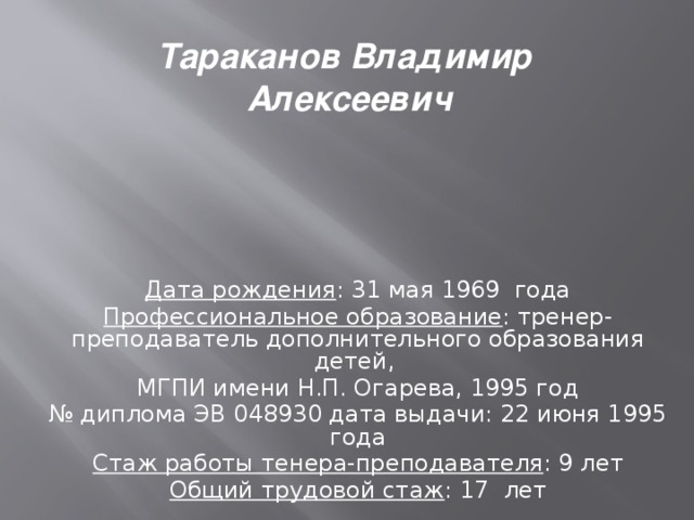 Тараканов Владимир Алексеевич Дата рождения : 31 мая 1969 года Профессиональное образование : тренер-преподаватель дополнительного образования детей, МГПИ имени Н.П. Огарева, 1995 год № диплома ЭВ 048930 дата выдачи: 22 июня 1995 года Стаж работы тенера-преподавателя : 9 лет Общий трудовой стаж : 17 лет  