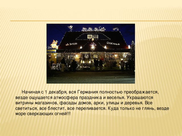  Начиная с 1 декабря, вся Германия полностью преображается, везде ощущается атмосфера праздника и веселья. Украшаются витрины магазинов, фасады домов, арки, улицы и деревья. Все светиться, все блестит, все переливается. Куда только не глянь, везде море сверкающих огней!!! 