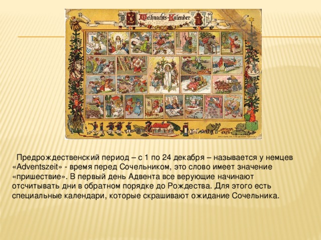 Предрождественский период – с 1 по 24 декабря – называется у немцев «Adventszeit» - время перед Сочельником, это слово имеет значение «пришествие». В первый день Адвента все верующие начинают отсчитывать дни в обратном порядке до Рождества. Для этого есть специальные календари, которые скрашивают ожидание Сочельника. 