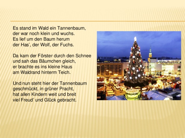 Es stand im Wald ein Tannenbaum, der war noch klein und wuchs. Es lief um den Baum herum der Has’, der Wolf, der Fuchs. Da kam der Förster durch den Schnee und sah das Bäumchen gleich, er brachte es ins kleine Haus am Waldrand hinterm Teich. Und nun steht hier der Tannenbaum geschmückt, in grüner Pracht, hat allen Kindern weit und breit viel Freud’ und Glück gebracht. 