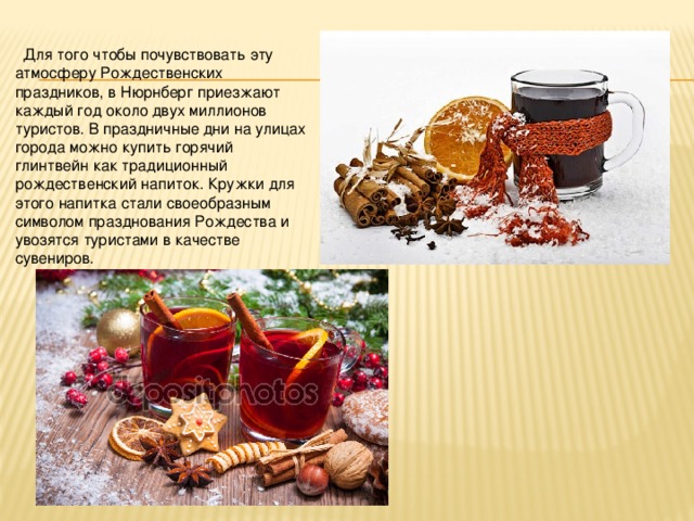  Для того чтобы почувствовать эту атмосферу Рождественских праздников, в Нюрнберг приезжают каждый год около двух миллионов туристов. В праздничные дни на улицах города можно купить горячий глинтвейн как традиционный рождественский напиток. Кружки для этого напитка стали своеобразным символом празднования Рождества и увозятся туристами в качестве сувениров. 