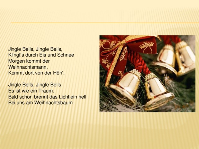 Jingle Bells, Jingle Bells,  Klingt's durch Eis und Schnee  Morgen kommt der Weihnachtsmann,  Kommt dort von der Höh'.  Jingle Bells, Jingle Bells  Es ist wie ein Traum.  Bald schon brennt das Lichtlein hell  Bei uns am Weihnachtsbaum. 