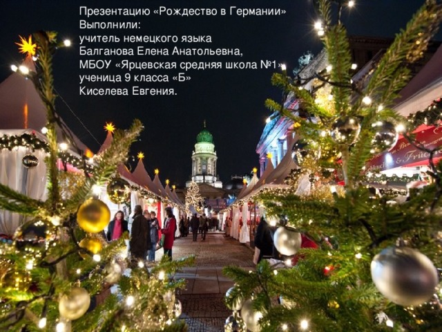 Презентацию «Рождество в Германии» Выполнили: учитель немецкого языка Балганова Елена Анатольевна, МБОУ «Ярцевская средняя школа №1», ученица 9 класса «Б» Киселева Евгения. 