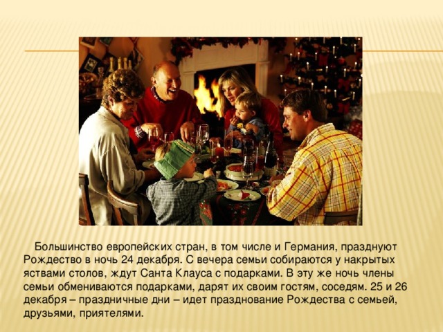 Большинство европейских стран, в том числе и Германия, празднуют Рождество в ночь 24 декабря. С вечера семьи собираются у накрытых яствами столов, ждут Санта Клауса с подарками. В эту же ночь члены семьи обмениваются подарками, дарят их своим гостям, соседям. 25 и 26 декабря – праздничные дни – идет празднование Рождества с семьей, друзьями, приятелями. 