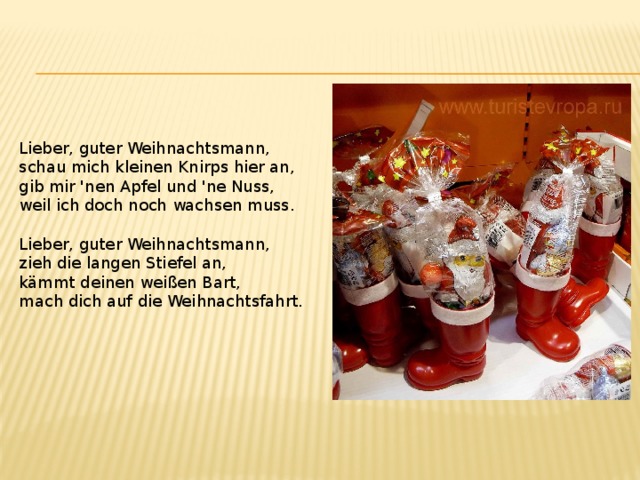 Lieber, guter Weihnachtsmann, schau mich kleinen Knirps hier an, gib mir 'nen Apfel und 'ne Nuss, weil ich doch noch wachsen muss. Lieber, guter Weihnachtsmann, zieh die langen Stiefel an, kämmt deinen weißen Bart, mach dich auf die Weihnachtsfahrt. 