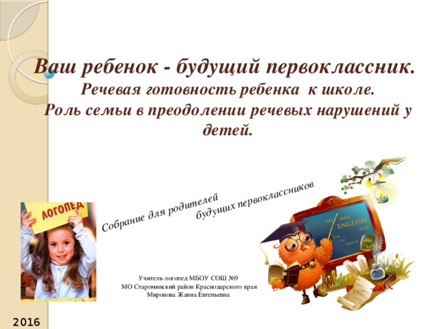 Собрание для родителей  будущих первоклассников Ваш ребенок - будущий первоклассник.  Речевая готовность ребенка к школе.  Роль семьи в преодолении речевых нарушений у детей.   Учитель-логопед МБОУ СОШ №9  МО Староминский район Краснодарского края Миронова Жанна Евгеньевна 2016г. 