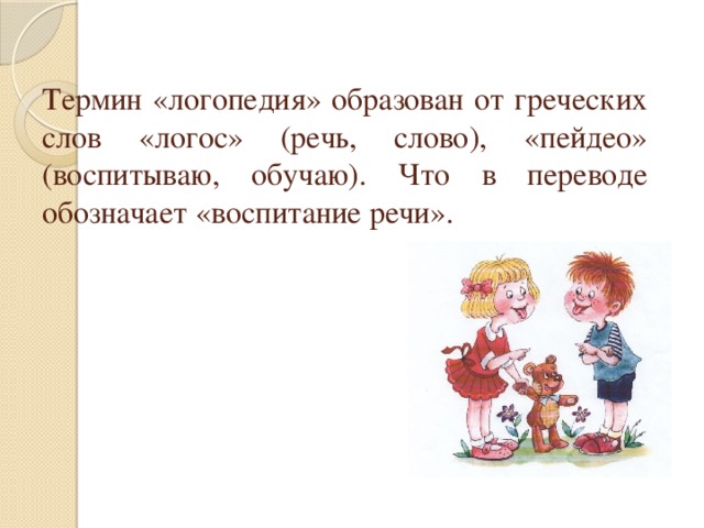 Термин «логопедия» образован от греческих слов «логос» (речь, слово), «пейдео» (воспитываю, обучаю). Что в переводе обозначает «воспитание речи». 