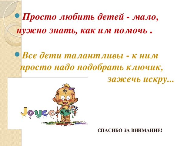 Просто любить детей - мало,  нужно знать, как им помочь .   Все дети талантливы - к ним просто надо подобрать ключик,  зажечь искру... СПАСИБО ЗА ВНИМАНИЕ! 