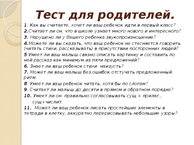 Тест для родителей. 1 . Как вы считаете, хочет ли ваш ребенок идти в первый класс? 2. Считает ли он, что в школе узнает много нового и интересного? 3. Нарушено ли у Вашего ребенка звукопроизношение? 4. Можете ли вы сказать, что ваш ребенок не стесняется говорить (читать стихи, рассказывать) в присутствии посторонних людей? 5 .Умеет ли ваш малыш связно описать картинку и составить по ней рассказ как минимум из пяти предложений? 6. Знает ли ваш ребенок стихи наизусть? 7. Может ли ваш малыш без ошибок отстучать предложенный ритм. 8 . Умеет ли ваш ребенок читать, хотя бы по слогам? 9 . Считает ли малыш до десяти в прямом и обратном порядке? 10. Умеет ли он правильно согласовывать сущ.+ прилаг.,  сущ+числит. 11.  Может ли ваш ребенок писать простейшие элементы в тетради в клетку, аккуратно перерисовывать небольшие узоры? 