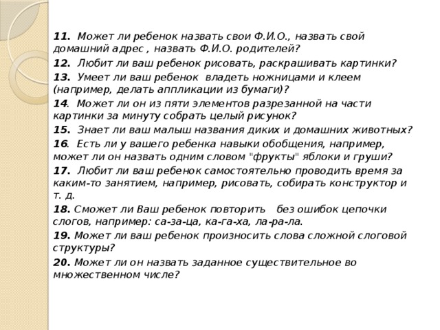 11.  Может ли ребенок назвать свои Ф.И.О., назвать свой домашний адрес , назвать Ф.И.О. родителей? 12.  Любит ли ваш ребенок рисовать, раскрашивать картинки? 13.  Умеет ли ваш ребенок владеть ножницами и клеем (например, делать аппликации из бумаги)? 14 .  Может ли он из пяти элементов разрезанной на части картинки за минуту собрать целый рисунок? 15.  Знает ли ваш малыш названия диких и домашних животных? 16 .  Есть ли у вашего ребенка навыки обобщения, например, может ли он назвать одним словом 