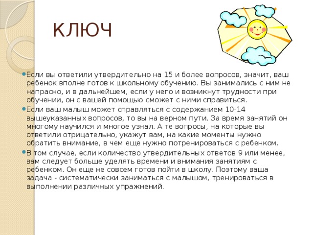 КЛЮЧ Если вы ответили утвердительно на 15 и более вопросов, значит, ваш ребенок вполне готов к школьному обучению. Вы занимались с ним не напрасно, и в дальнейшем, если у него и возникнут трудности при обучении, он с вашей помощью сможет с ними справиться. Если ваш малыш может справляться с содержанием 10-14 вышеуказанных вопросов, то вы на верном пути. За время занятий он многому научился и многое узнал. А те вопросы, на которые вы ответили отрицательно, укажут вам, на какие моменты нужно обратить внимание, в чем еще нужно потренироваться с ребенком. В том случае, если количество утвердительных ответов 9 или менее, вам следует больше уделять времени и внимания занятиям с ребенком. Он еще не совсем готов пойти в школу. Поэтому ваша задача - систематически заниматься с малышом, тренироваться в выполнении различных упражнений.  