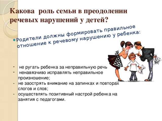 Родители должны формировать правильное отношение к речевому нарушению у ребенка: Какова роль семьи в преодолении речевых нарушений у детей?   не ругать ребенка за неправильную речь; ненавязчиво исправлять неправильное  произношение;  - не заострять внимание на запинках и повторах  слогов и слов;  - осуществлять позитивный настрой ребенка на  занятия с педагогами. 