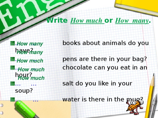 Write How much or How many . … … books about animals do you have? … … pens are there in your bag? … … chocolate can you eat in an hour? … … salt do you like in your soup? … … water is there in the mug? How many How many How much How much How much