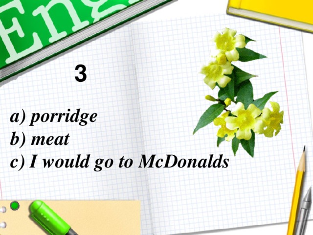3 a) porridge  b) meat  c) I would go to McDonalds
