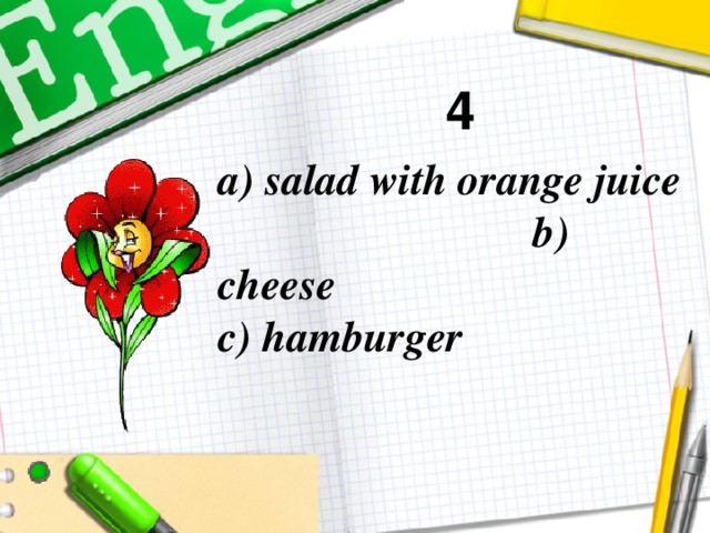 4 a) salad with orange juice b) cheese  c) hamburger