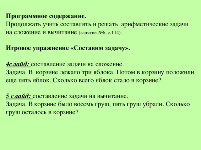Программное содержание. Продолжать учить составлять и решать арифметические задачи на сложение и вычитание (занятие №6, с.114). Игровое упражнение «Составим задачу». 4слайд: составление задачи на сложение. Задача. В корзине лежало три яблока. Потом в корзину положили еще пять яблок. Сколько всего яблок стало в корзине? 5 слайд: составление задачи на вычитание. Задача. В корзине было восемь груш, пять груш убрали. Сколько груш осталось в корзине? 
