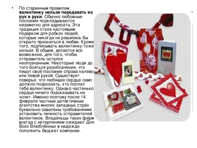 По старинным правилам, валентинку нельзя передавать из рук в руки . Обычно любовные послания подкладываются незаметно для адресата. Эта традиция стала настоящим подарком для робких людей, которые никогда не решились бы открыто признаться в любви. Кроме того, подписывать валентинку тоже нельзя. В общем, делается все возможное, для того, чтобы отправитель остался неопознанным. Некоторые люди до того бояться разоблачения, что пишут своё послание справа налево или левой рукой. Существует поверье, что любящее сердце само должно подсказать, кто послал тебе валентинку. Однако частенько сердце ничего подсказывать не хочет. Именно поэтому после 14 февраля частные детективные агентства многих западных стран буквально завалены требованиями установить личность отправителей валентинок. Владельцы таких фирм всегда с нетерпением ожидают Дня Всех Влюблённых в надежде пополнить бюджет компании. 