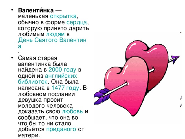 Валенти́нка — маленькая открытка , обычно в форме сердца , которую принято дарить любимым людям в День Святого Валентина . Самая старая валентинка была найдена в 2000 году в одной из английских  библиотек . Она была написана в 1477 году . В любовном послании девушка просит молодого человека доказать свою любовь и сообщает, что она во что бы то ни стало добьётся приданого от матери. 