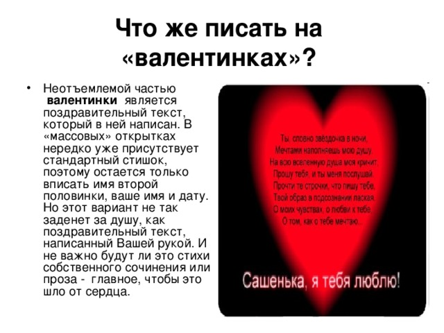 Что же писать на  «валентинках»?  Неотъемлемой частью  валентинки  является поздравительный текст, который в ней написан. В «массовых» открытках нередко уже присутствует стандартный стишок, поэтому остается только вписать имя второй половинки, ваше имя и дату. Но этот вариант не так заденет за душу, как поздравительный текст, написанный Вашей рукой. И не важно будут ли это стихи собственного сочинения или проза -  главное, чтобы это шло от сердца. 