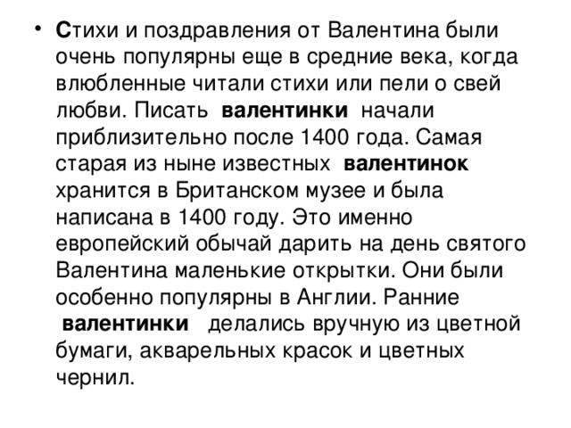 С тихи и поздравления от Валентина были очень популярны еще в средние века, когда влюбленные читали стихи или пели о свей любви. Писать валентинки  начали приблизительно после 1400 года. Самая старая из ныне известных  валентинок  хранится в Британском музее и была написана в 1400 году. Это именно европейский обычай дарить на день святого Валентина маленькие открытки. Они были особенно популярны в Англии. Ранние  валентинки  делались вручную из цветной бумаги, акварельных красок и цветных чернил. 