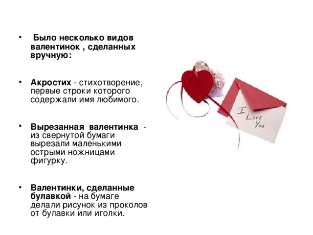  Было несколько видов  валентинок , сделанных вручную:     Акростих - стихотворение, первые строки которого содержали имя любимого.    Вырезанная  валентинка  - из свернутой бумаги вырезали маленькими острыми ножницами фигурку.    Валентинки, сделанные булавкой - на бумаге делали рисунок из проколов от булавки или иголки. 