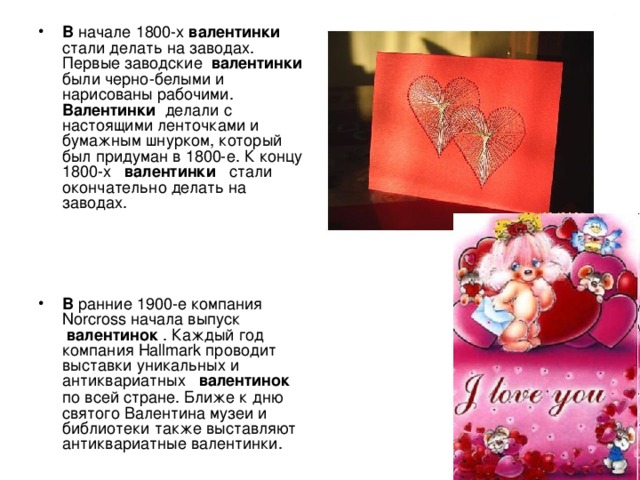 В начале 1800-х  валентинки  стали делать на заводах. Первые заводские  валентинки  были черно-белыми и нарисованы рабочими. Валентинки  делали с настоящими ленточками и бумажным шнурком, который был придуман в 1800-е. К концу 1800-х  валентинки  стали окончательно делать на заводах.    В ранние 1900-е компания Norcross начала выпуск  валентинок  . Каждый год компания Hallmark проводит выставки уникальных и антиквариатных  валентинок   по всей стране. Ближе к дню святого Валентина музеи и библиотеки также выставляют антиквариатные валентинки. 