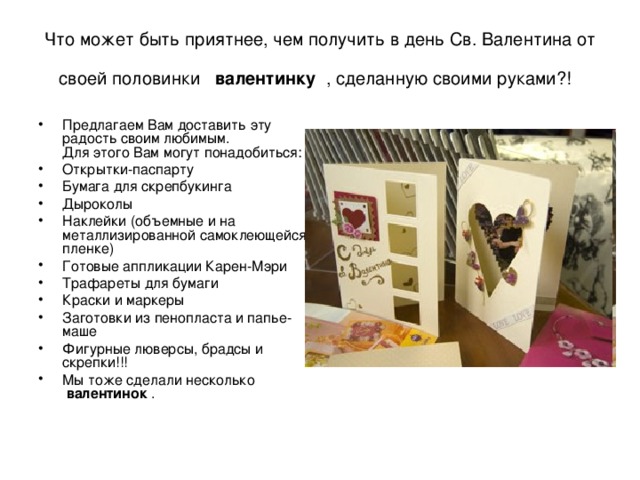 Что может быть приятнее, чем получить в день Св. Валентина от своей половинки  валентинку  , сделанную своими руками?!  Предлагаем Вам доставить эту радость своим любимым.  Для этого Вам могут понадобиться: Открытки-паспарту Бумага для скрепбукинга Дыроколы Наклейки (объемные и на металлизированной самоклеющейся пленке) Готовые аппликации Карен-Мэри Трафареты для бумаги Краски и маркеры Заготовки из пенопласта и папье-маше Фигурные люверсы, брадсы и скрепки!!! Мы тоже сделали несколько  валентинок  . 