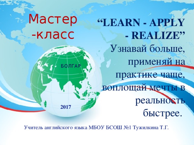 Мастер -класс    “ LEARN - APPLY - REALIZE”  Узнавай больше, применяй на практике чаще, воплощай мечты в реальность быстрее. БОЛГАР  2017 Учитель английского языка МБОУ БСОШ №1 Тужилкина Т.Г. 