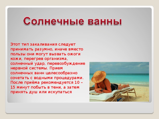Этот тип закаливания следует принимать разумно, иначе вместо пользы они могут вызвать ожоги кожи, перегрев организма, солнечный удар, перевозбуждение нервной системы. Прием солнечных ванн целесообразно сочетать с водными процедурами. После приёма рекомендуется 10 – 15 минут побыть в тени, а затем принять душ или искупаться 