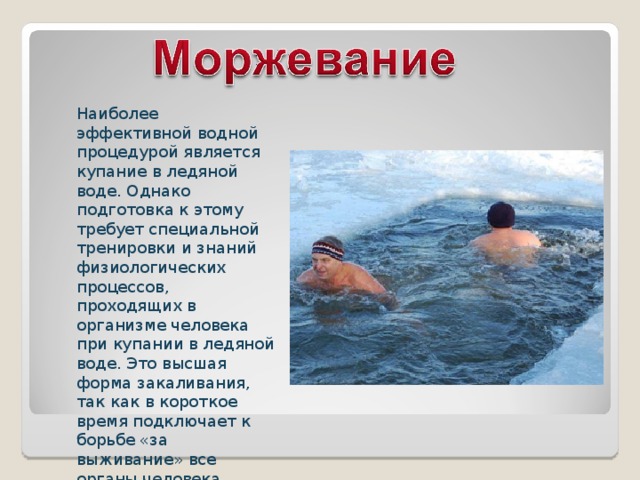 Наиболее эффективной водной процедурой является купание в ледяной воде. Однако подготовка к этому требует специальной тренировки и знаний физиологических процессов, проходящих в организме человека при купании в ледяной воде. Это высшая форма закаливания, так как в короткое время подключает к борьбе «за выживание» все органы человека . 
