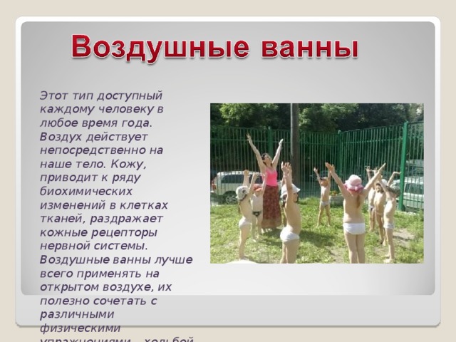 Этот тип доступный каждому человеку в любое время года. Воздух действует непосредственно на наше тело. Кожу, приводит к ряду биохимических изменений в клетках тканей, раздражает кожные рецепторы нервной системы. Воздушные ванны лучше всего применять на открытом воздухе, их полезно сочетать с различными физическими упражнениями – ходьбой, бегом, гимнастикой 